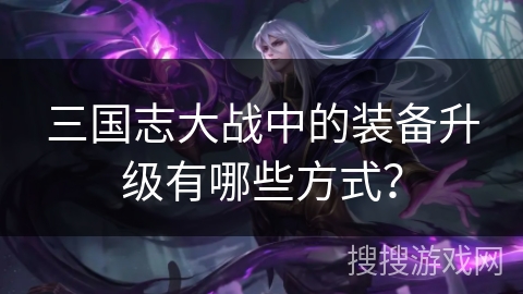 三国志大战中的装备升级有哪些方式？