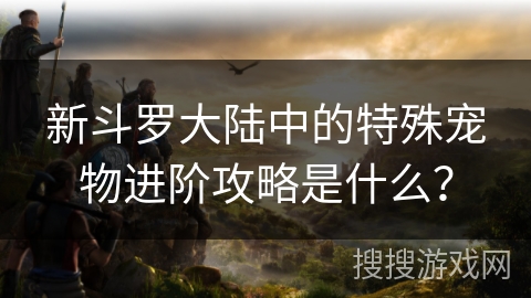 新斗罗大陆中的特殊宠物进阶攻略是什么？