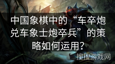 中国象棋中的“车卒炮兑车象士炮卒兵”的策略如何运用？