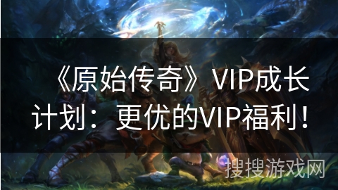 《原始传奇》VIP成长计划：更优的VIP福利！