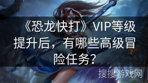 《恐龙快打》VIP等级提升后，有哪些高级冒险任务？