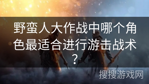 野蛮人大作战中哪个角色最适合进行游击战术？