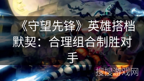 《守望先锋》英雄搭档默契：合理组合制胜对手