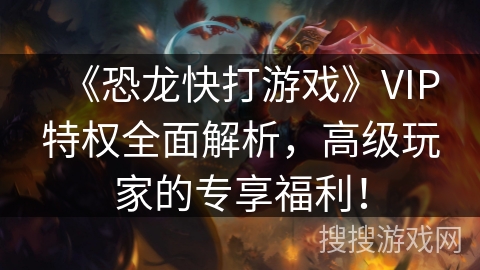 《恐龙快打游戏》VIP特权全面解析，高级玩家的专享福利！