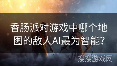 香肠派对游戏中哪个地图的敌人AI最为智能？