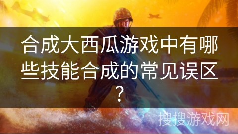 合成大西瓜游戏中有哪些技能合成的常见误区？