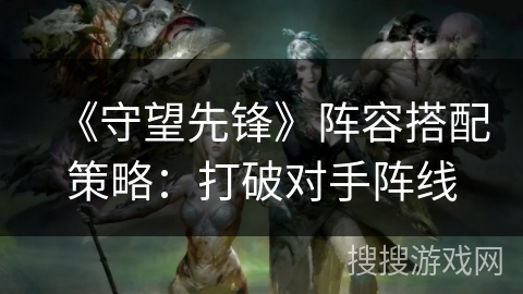 《守望先锋》阵容搭配策略：打破对手阵线