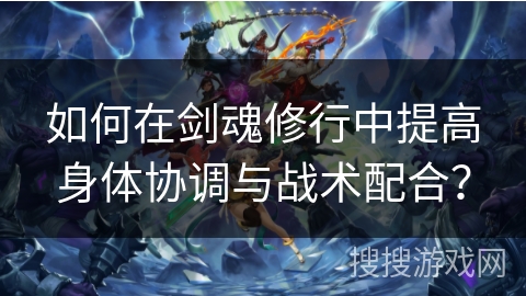 如何在剑魂修行中提高身体协调与战术配合？