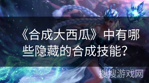 《合成大西瓜》中有哪些隐藏的合成技能？