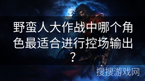 野蛮人大作战中哪个角色最适合进行控场输出？