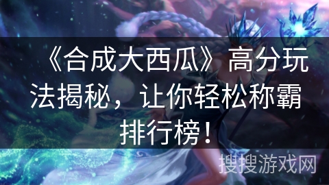 《合成大西瓜》高分玩法揭秘，让你轻松称霸排行榜！