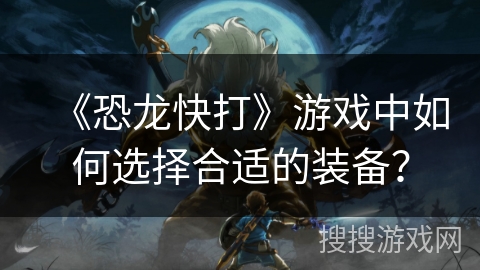《恐龙快打》游戏中如何选择合适的装备？
