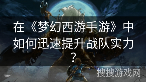 在《梦幻西游手游》中如何迅速提升战队实力？