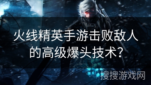 火线精英手游击败敌人的高级爆头技术？