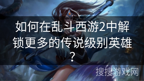 如何在乱斗西游2中解锁更多的传说级别英雄? 如何在乱斗西游2中解锁更多的传说级别英雄?