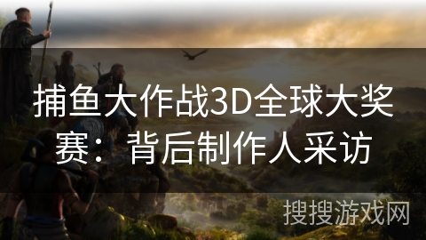 捕鱼大作战3D全球大奖赛：背后制作人采访