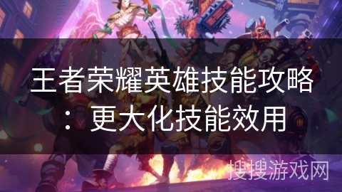 王者荣耀英雄技能攻略：更大化技能效用