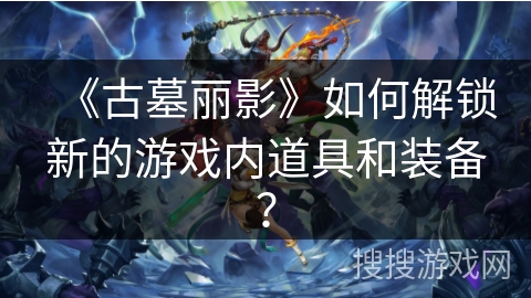 《古墓丽影》如何解锁新的游戏内道具和装备？