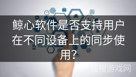 鲸心软件是否支持用户在不同设备上的同步使用？