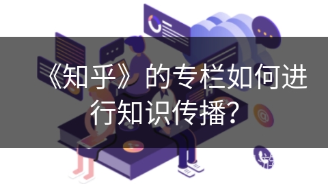 《知乎》的专栏如何进行知识传播？