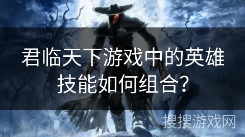 君临天下游戏中的英雄技能如何组合？