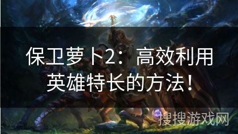 保卫萝卜2：高效利用英雄特长的方法！