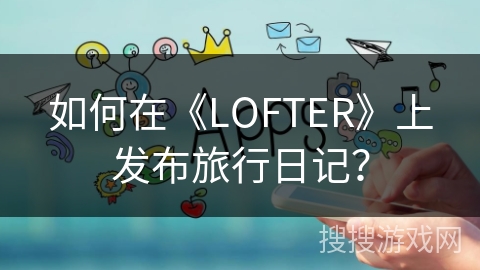 如何在《LOFTER》上发布旅行日记？
