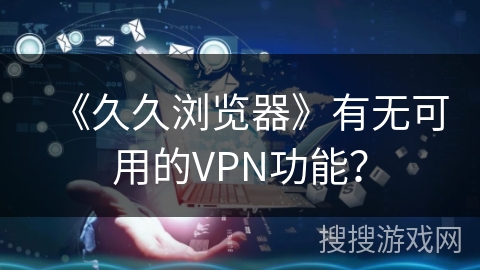 《久久浏览器》有无可用的VPN功能？
