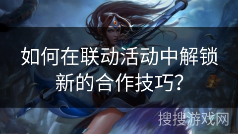 如何在联动活动中解锁新的合作技巧? 如何在联动活动中解锁新的合作技巧?
