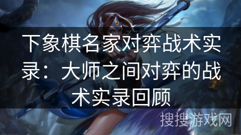 下象棋名家对弈战术实录：大师之间对弈的战术实录回顾