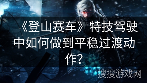 《登山赛车》特技驾驶中如何做到平稳过渡动作？