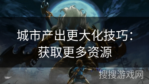 城市产出更大化技巧:获取更多资源 城市产出更大化技巧:获取更多资源