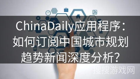 ChinaDaily应用程序:如何订阅中国城市规划趋势新闻深度分析? ChinaDaily应用程序:如何订阅中国城市规划趋势新闻深度分析?