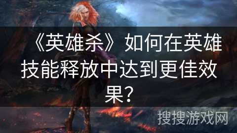 《英雄杀》如何在英雄技能释放中达到更佳效果？