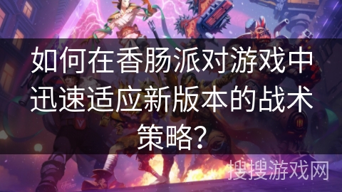 如何在香肠派对游戏中迅速适应新版本的战术策略？