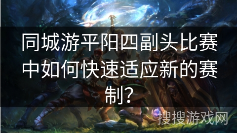 同城游平阳四副头比赛中如何快速适应新的赛制？