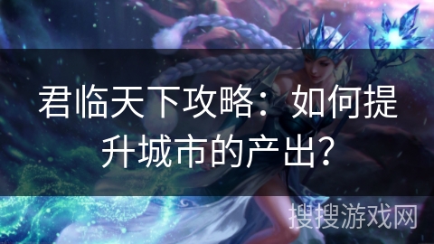 君临天下攻略：如何提升城市的产出？