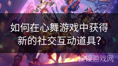 如何在心舞游戏中获得新的社交互动道具？