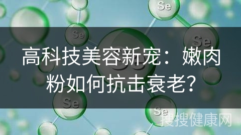 高科技美容新宠：嫩肉粉如何抗击衰老？