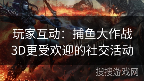 玩家互动:捕鱼大作战3D更受欢迎的社交活动 玩家互动:捕鱼大作战3D更受欢迎的社交活动
