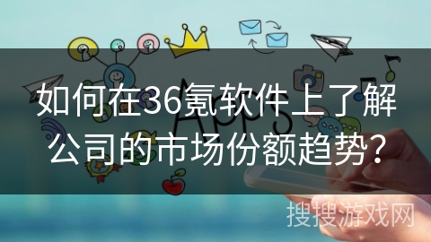 如何在36氪软件上了解公司的市场份额趋势? 如何在36氪软件上了解公司的市场份额趋势?