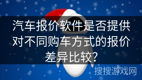 汽车报价软件是否提供对不同购车方式的报价差异比较？