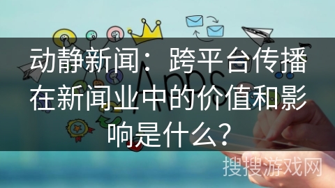 动静新闻：跨平台传播在新闻业中的价值和影响是什么？