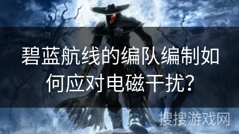 碧蓝航线的编队编制如何应对电磁干扰？