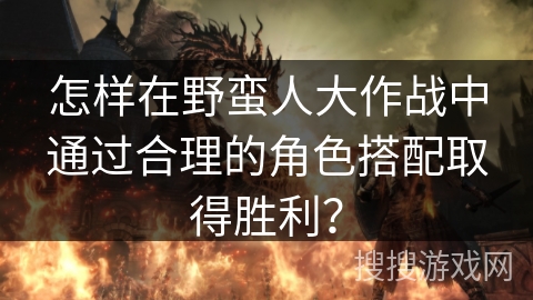 怎样在野蛮人大作战中通过合理的角色搭配取得胜利？