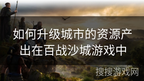 如何升级城市的资源产出在百战沙城游戏中
