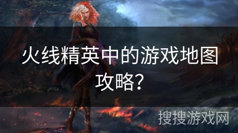 火线精英中的游戏地图攻略？