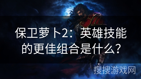 保卫萝卜2：英雄技能的更佳组合是什么？