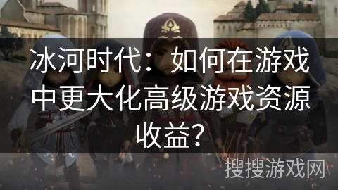 冰河时代：如何在游戏中更大化高级游戏资源收益？