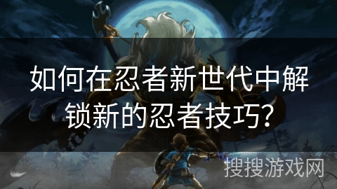 如何在忍者新世代中解锁新的忍者技巧？